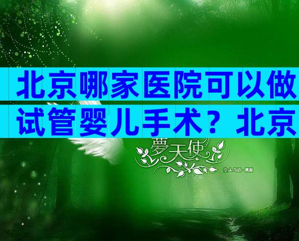 北京哪家医院可以做试管婴儿手术？北京哪个医院可以做试管婴儿？