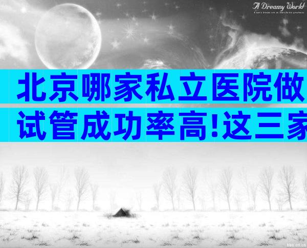 北京哪家私立医院做试管成功率高!这三家可任意选