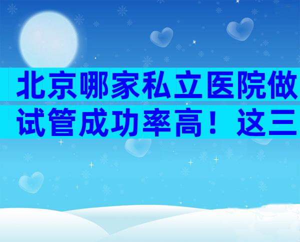 北京哪家私立医院做试管成功率高！这三家可任意选