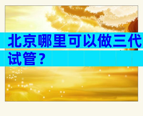 北京哪里可以做三代试管？