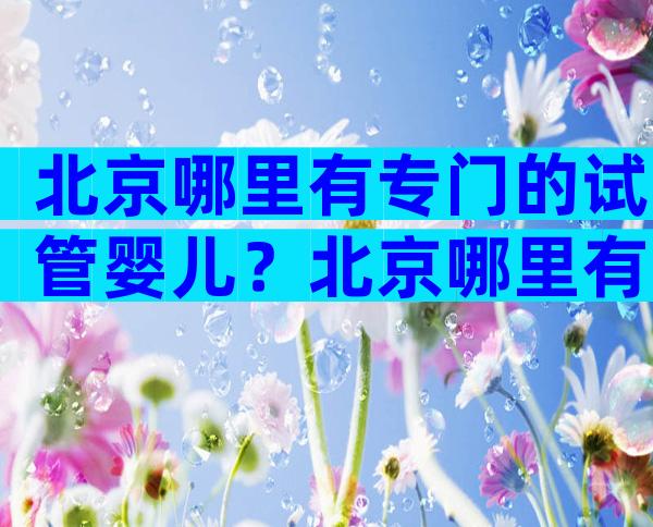 北京哪里有专门的试管婴儿？北京哪里有专门的试管婴儿医院？