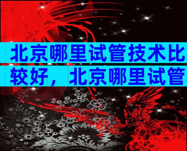北京哪里试管技术比较好，北京哪里试管技术比较好最便宜