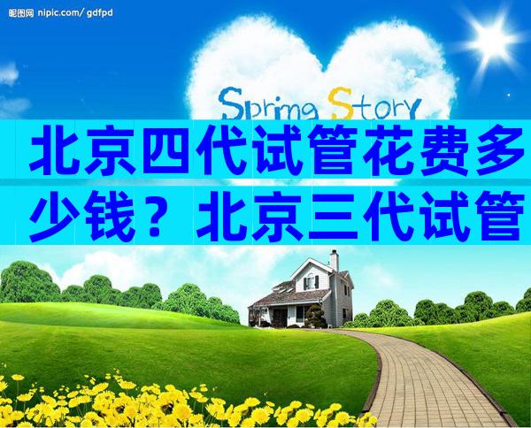 北京四代试管花费多少钱？北京三代试管婴儿医院排名比较好