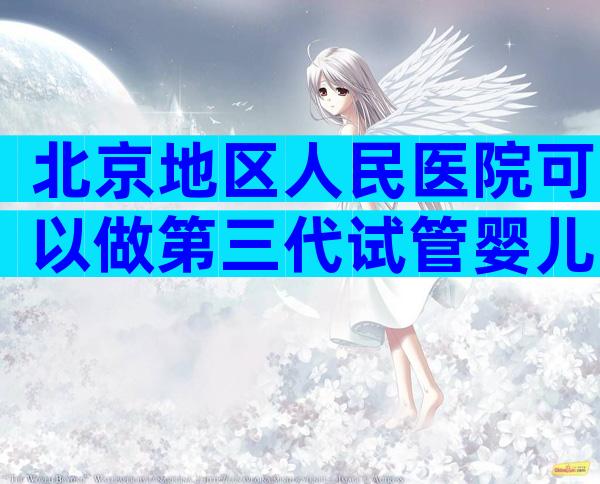 北京地区人民医院可以做第三代试管婴儿吗？附北京三代试管医院排名