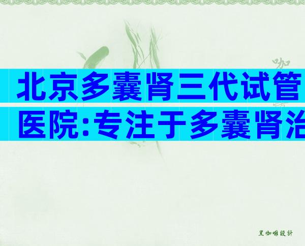 北京多囊肾三代试管医院:专注于多囊肾治疗