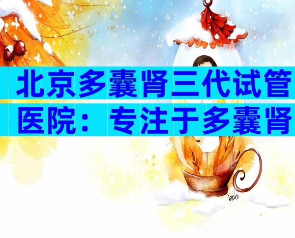 北京多囊肾三代试管医院：专注于多囊肾治疗