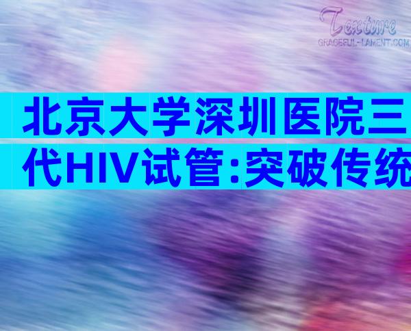 北京大学深圳医院三代HIV试管:突破传统HIV检测技术