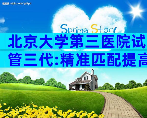 北京大学第三医院试管三代:精准匹配提高成功率