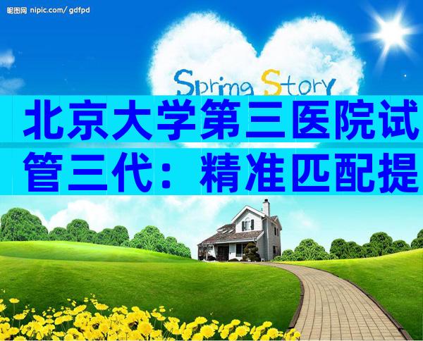 北京大学第三医院试管三代：精准匹配提高成功率