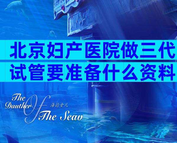 北京妇产医院做三代试管要准备什么资料？北京妇产医院做三代试管要准备什么手续？