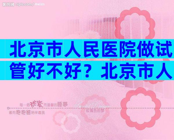 北京市人民医院做试管好不好？北京市人民医院做试管好不好？