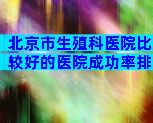 北京市生殖科医院比较好的医院成功率排名