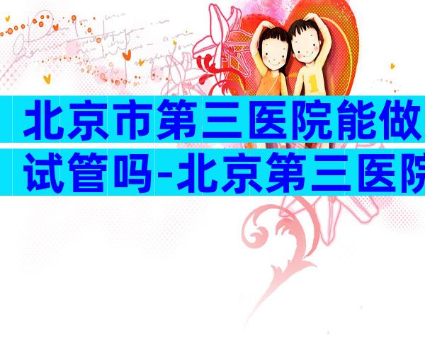 北京市第三医院能做试管吗-北京第三医院做试管大概多钱