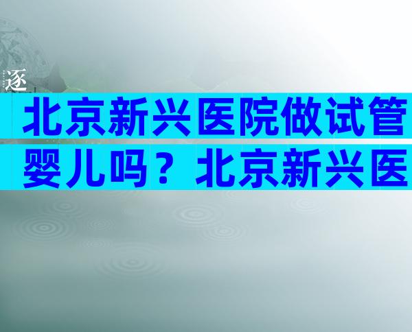 北京新兴医院做试管婴儿吗？北京新兴医院关掉了吗？