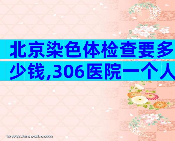 北京染色体检查要多少钱,306医院一个人查一次要500多元!