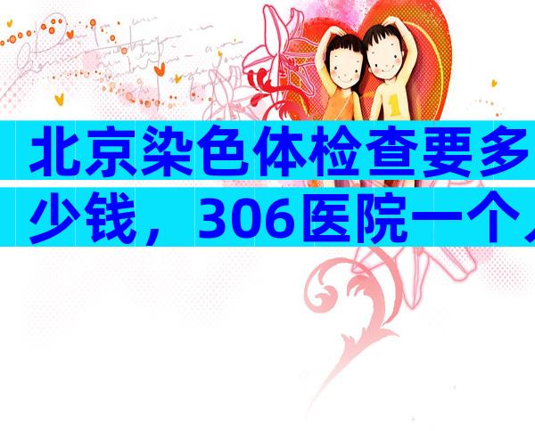 北京染色体检查要多少钱，306医院一个人查一次要500多元！
