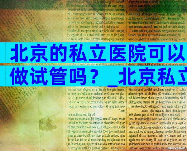 北京的私立医院可以做试管吗？_北京私立医院可以做试管婴儿。