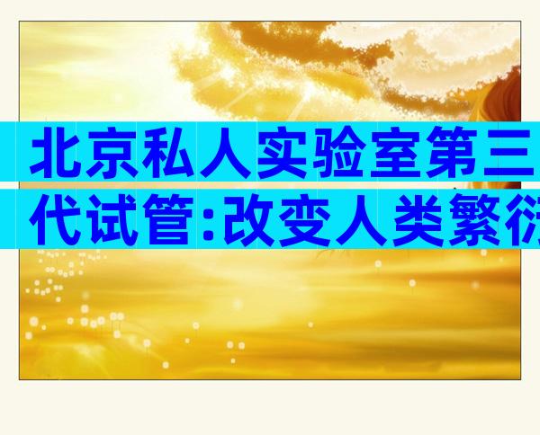 北京私人实验室第三代试管:改变人类繁衍方式的里程碑