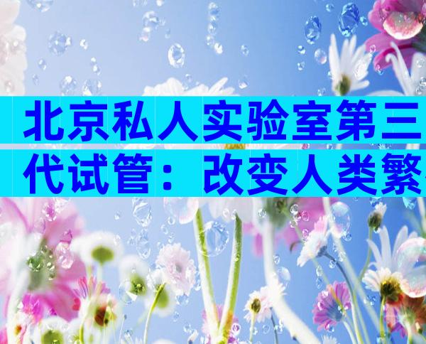 北京私人实验室第三代试管：改变人类繁衍方式的里程碑