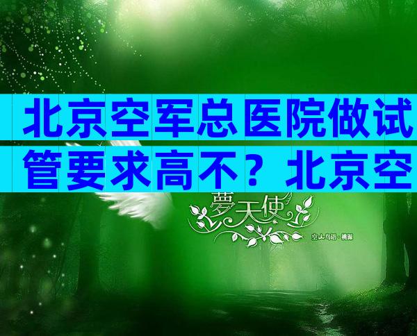 北京空军总医院做试管要求高不？北京空军总医院做试管有什么要求？