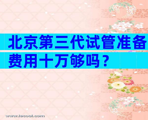 北京第三代试管准备费用十万够吗？