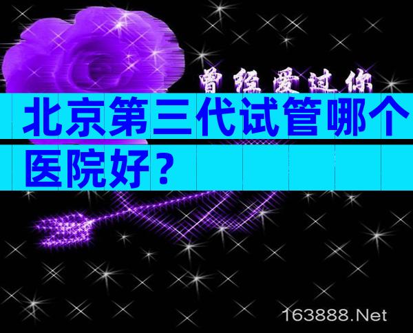 北京第三代试管哪个医院好？