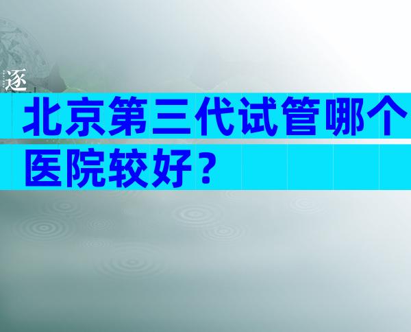 北京第三代试管哪个医院较好？