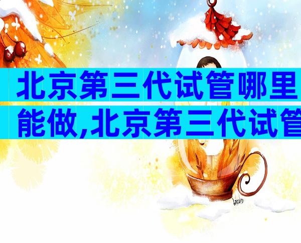 北京第三代试管哪里能做,北京第三代试管哪里能做？