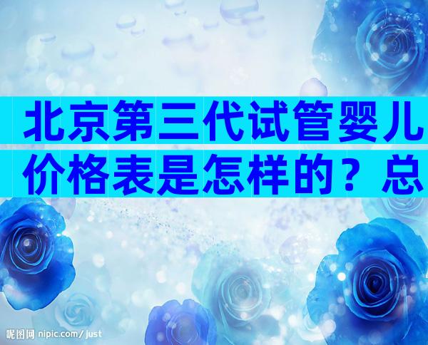 北京第三代试管婴儿价格表是怎样的？总费用花费明细实例参考