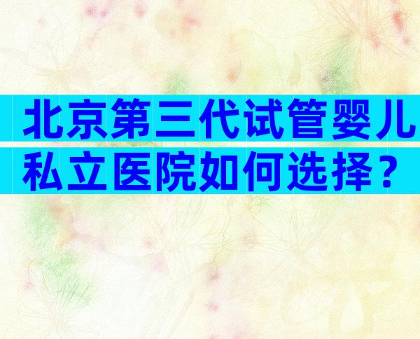 北京第三代试管婴儿私立医院如何选择？