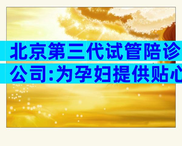 北京第三代试管陪诊公司:为孕妇提供贴心服务
