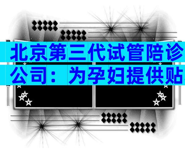 北京第三代试管陪诊公司：为孕妇提供贴心服务