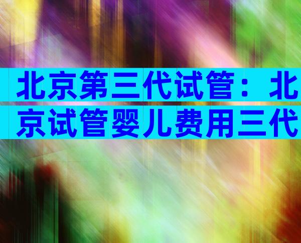 北京第三代试管：北京试管婴儿费用三代多少？