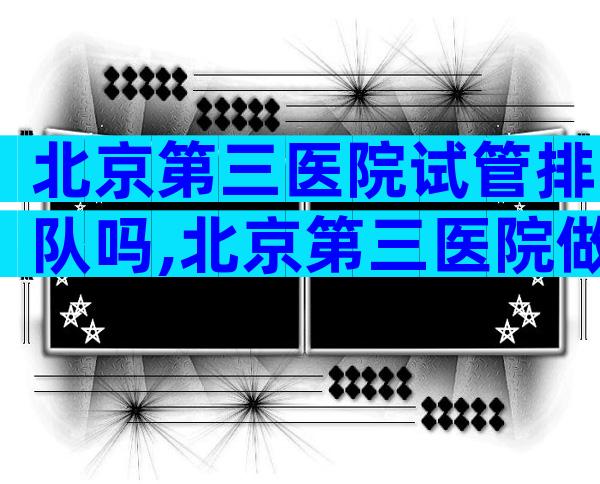 北京第三医院试管排队吗,北京第三医院做试管婴儿大约要多少钱