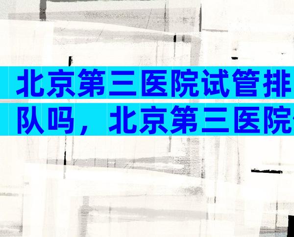 北京第三医院试管排队吗，北京第三医院做试管婴儿大约要多少钱