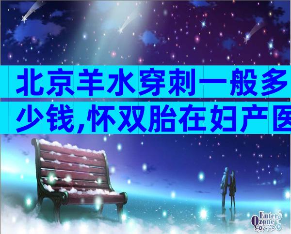 北京羊水穿刺一般多少钱,怀双胎在妇产医院做羊穿约花1万!