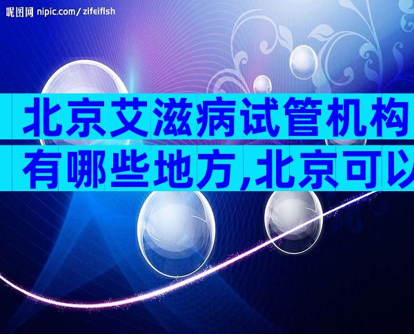 北京艾滋病试管机构有哪些地方,北京可以给艾滋病做试管吗