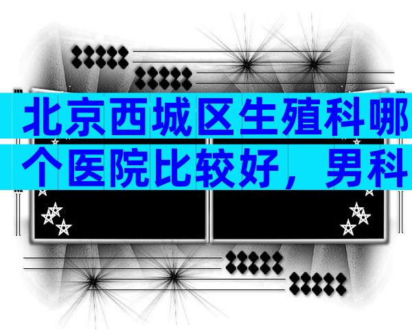 北京西城区生殖科哪个医院比较好，男科最强的是这家。