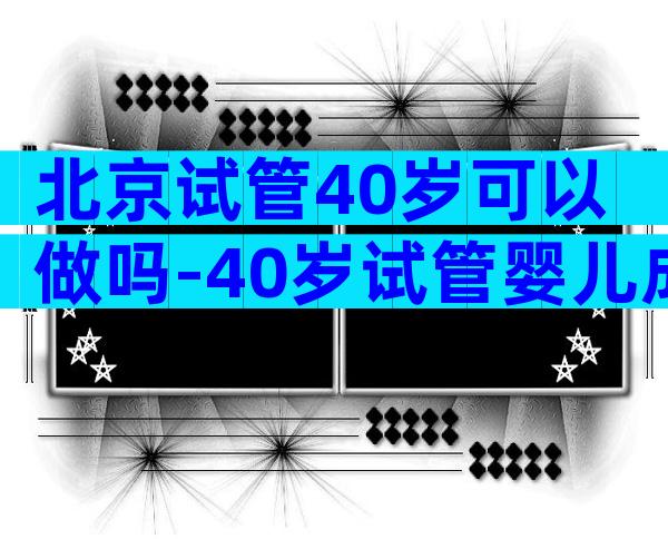 北京试管40岁可以做吗-40岁试管婴儿成功案例