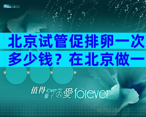 北京试管促排卵一次多少钱？在北京做一次试管多少钱？