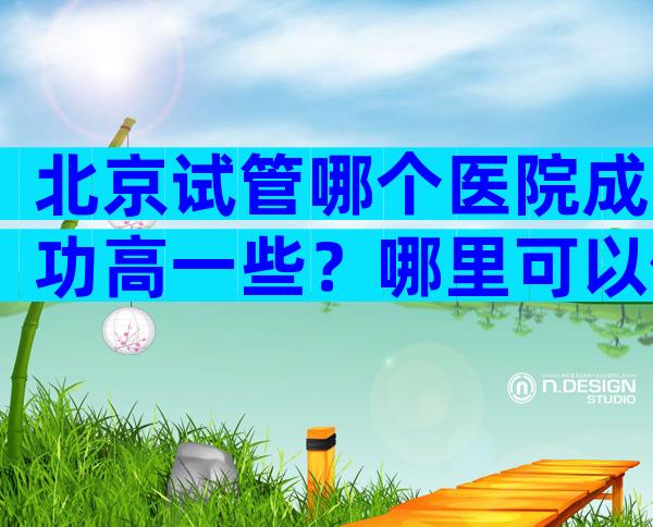 北京试管哪个医院成功高一些？哪里可以做试管