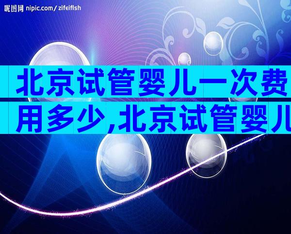 北京试管婴儿一次费用多少,北京试管婴儿的费用