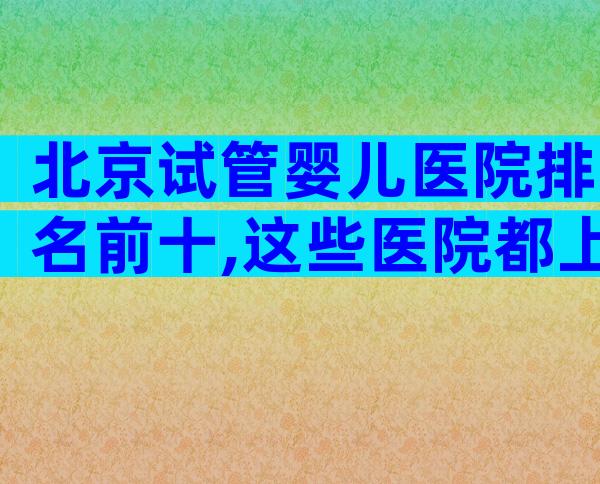 北京试管婴儿医院排名前十,这些医院都上榜了!