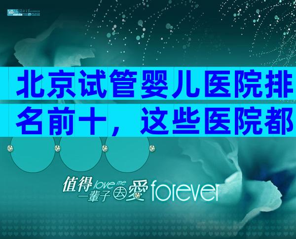 北京试管婴儿医院排名前十，这些医院都上榜了！