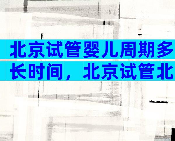 北京试管婴儿周期多长时间，北京试管北京试管婴儿多少钱