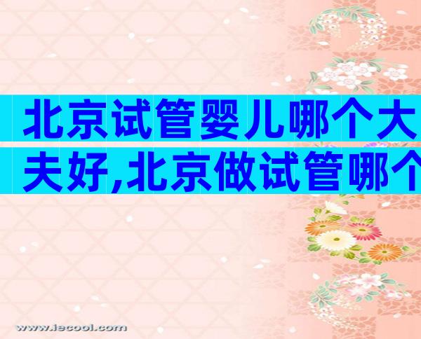 北京试管婴儿哪个大夫好,北京做试管哪个专家比较好