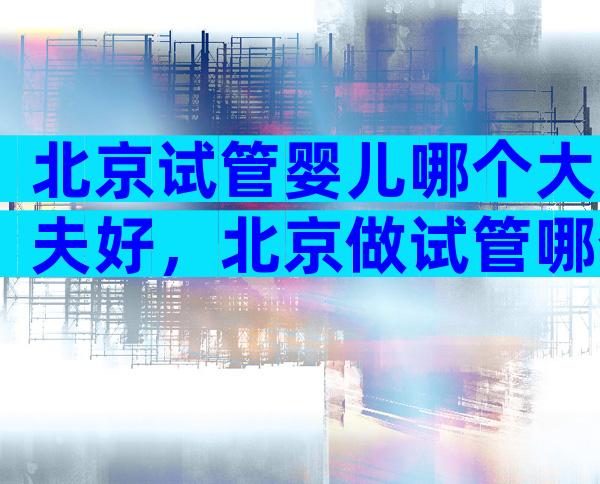 北京试管婴儿哪个大夫好，北京做试管哪个专家比较好