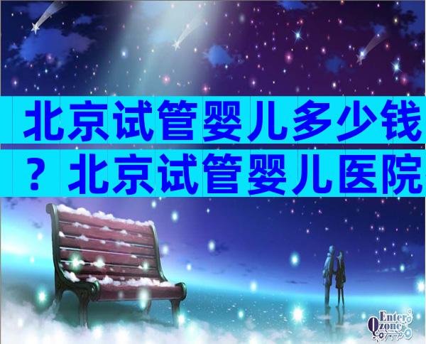 北京试管婴儿多少钱？北京试管婴儿医院排名较好