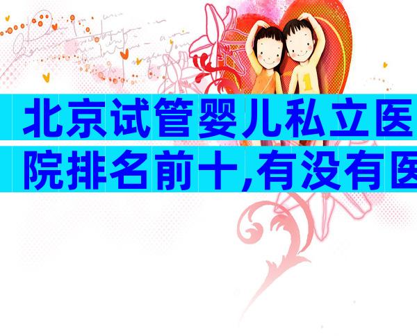 北京试管婴儿私立医院排名前十,有没有医院推荐