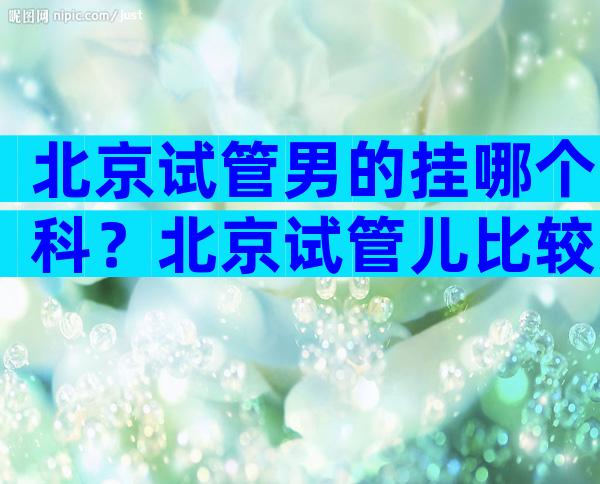 北京试管男的挂哪个科？北京试管儿比较好的医院